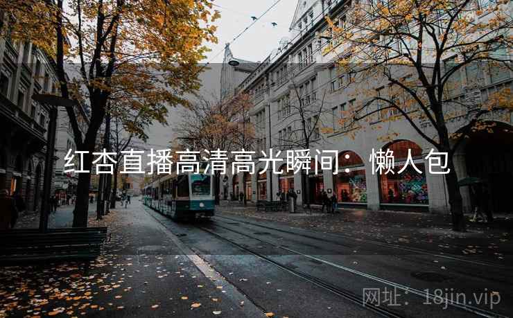 红杏直播高清高光瞬间：懒人包