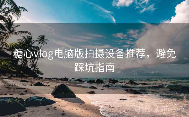 糖心vlog电脑版拍摄设备推荐，避免踩坑指南