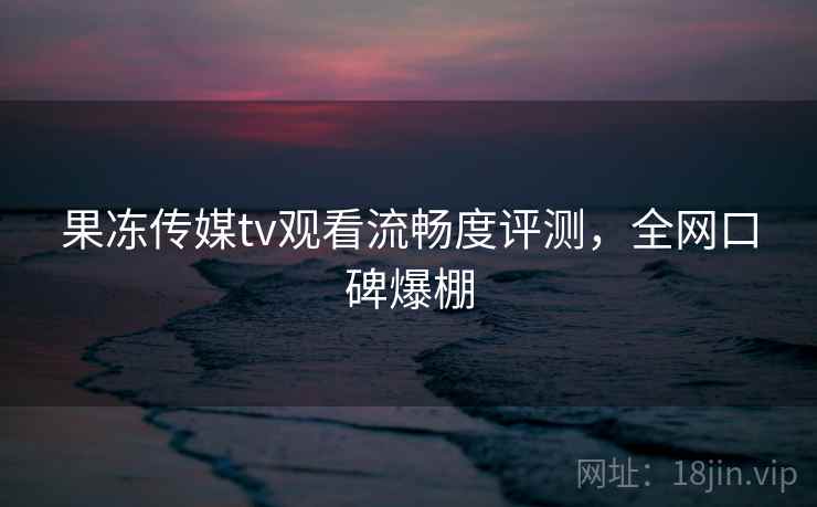 果冻传媒tv观看流畅度评测，全网口碑爆棚