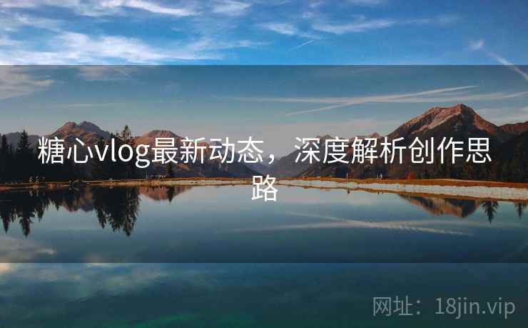 糖心vlog最新动态，深度解析创作思路