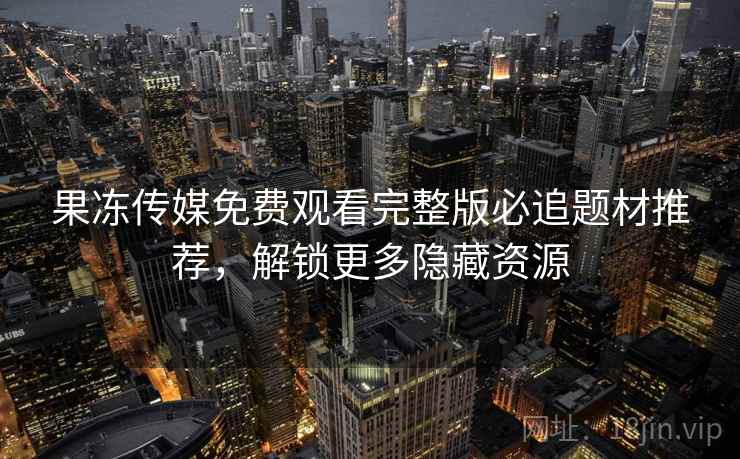 果冻传媒免费观看完整版必追题材推荐，解锁更多隐藏资源