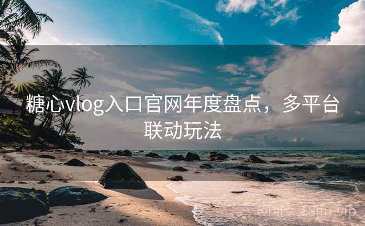 糖心vlog入口官网年度盘点，多平台联动玩法