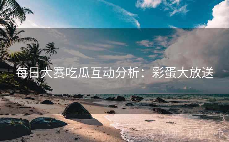 每日大赛吃瓜互动分析：彩蛋大放送