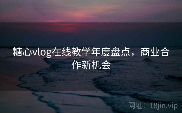 糖心vlog在线教学年度盘点，商业合作新机会