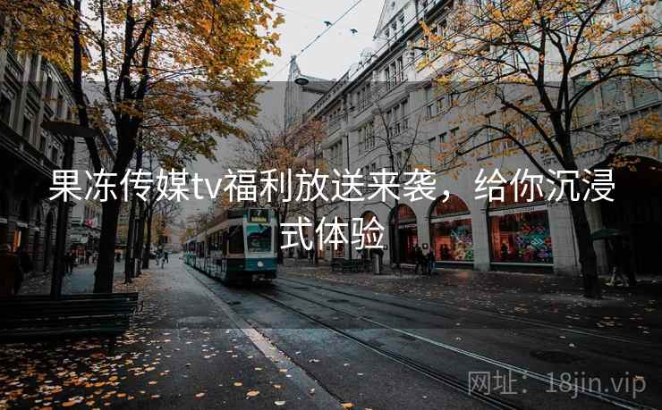 果冻传媒tv福利放送来袭，给你沉浸式体验